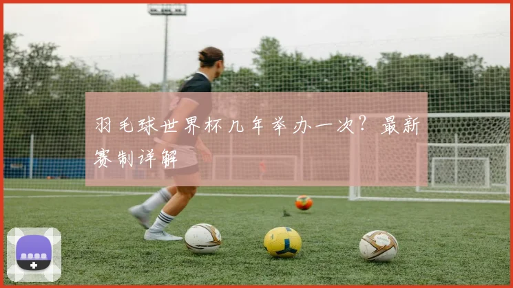 羽毛球世界杯几年举办一次？最新赛制详解