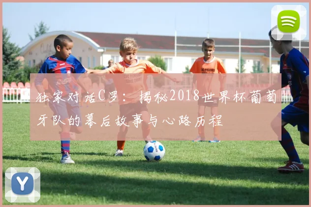 独家对话C罗：揭秘2018世界杯葡萄牙队的幕后故事与心路历程