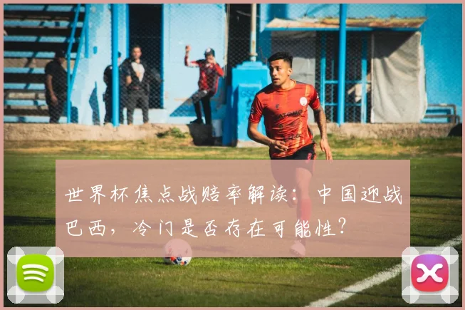 世界杯焦点战赔率解读：中国迎战巴西，冷门是否存在可能性？