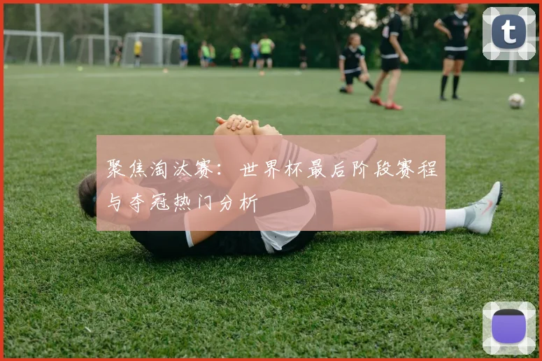 聚焦淘汰赛：世界杯最后阶段赛程与夺冠热门分析
