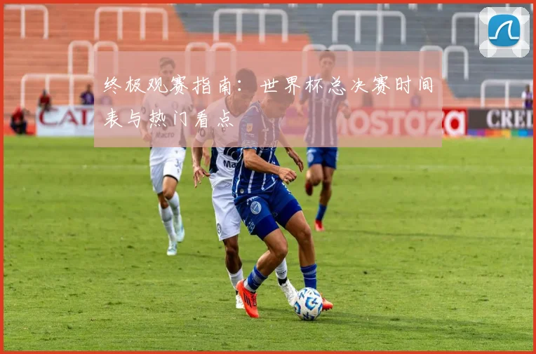 终极观赛指南：世界杯总决赛时间表与热门看点