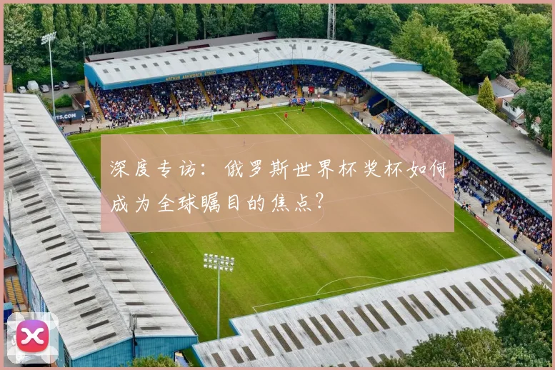 深度专访：俄罗斯世界杯奖杯如何成为全球瞩目的焦点？