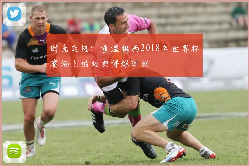 时光定格：重温梅西2018年世界杯赛场上的经典停球时刻