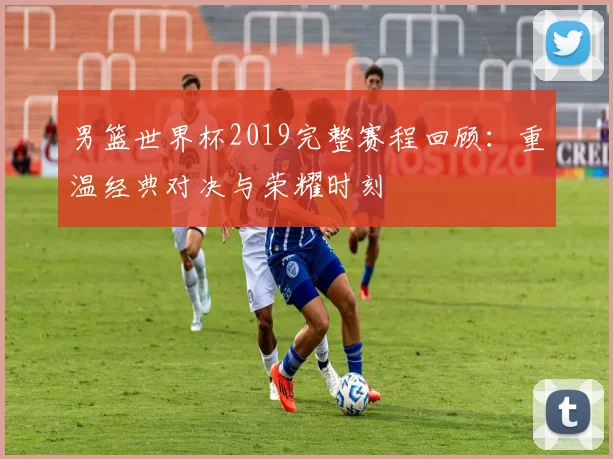 男篮世界杯2019完整赛程回顾：重温经典对决与荣耀时刻