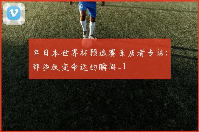 年日本世界杯预选赛亲历者专访：那些改变命运的瞬间_1