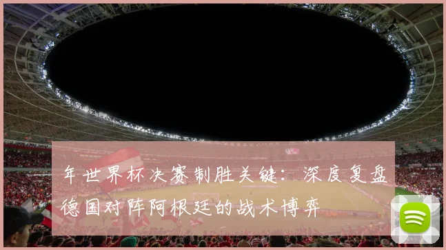 年世界杯决赛制胜关键：深度复盘德国对阵阿根廷的战术博弈