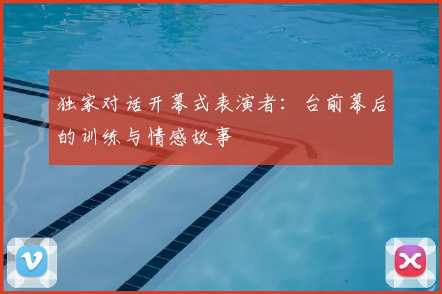 独家对话开幕式表演者：台前幕后的训练与情感故事