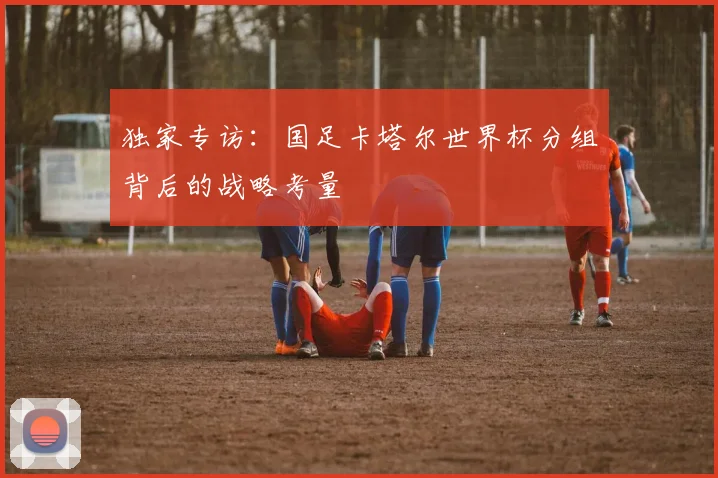 独家专访:国足卡塔尔世界杯分组背后的战略考量