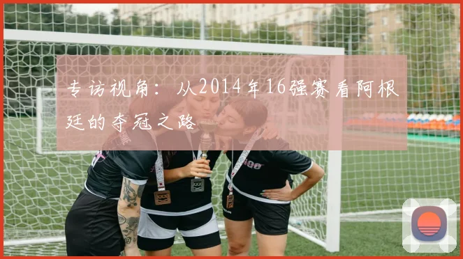 专访视角：从2014年16强赛看阿根廷的夺冠之路