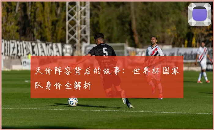 天价阵容背后的故事：世界杯国家队身价全解析