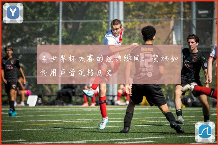 年世界杯决赛的经典瞬间：贺炜如何用声音定格历史