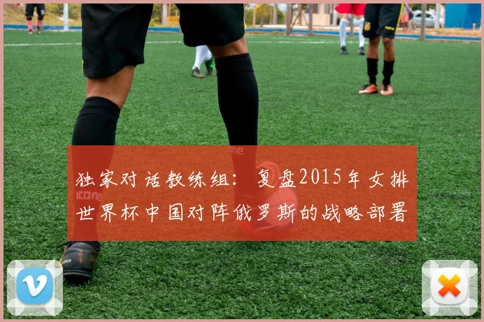 独家对话教练组：复盘2015年女排世界杯中国对阵俄罗斯的战略部署