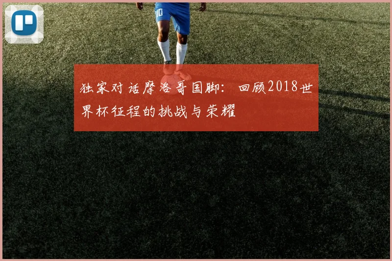 独家对话摩洛哥国脚：回顾2018世界杯征程的挑战与荣耀