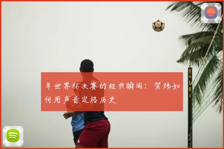 年世界杯决赛的经典瞬间：贺炜如何用声音定格历史