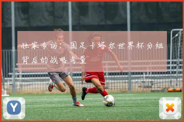 独家专访:国足卡塔尔世界杯分组背后的战略考量