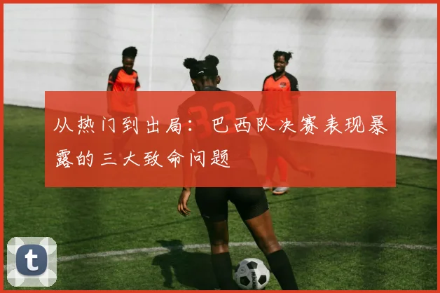 从热门到出局：巴西队决赛表现暴露的三大致命问题