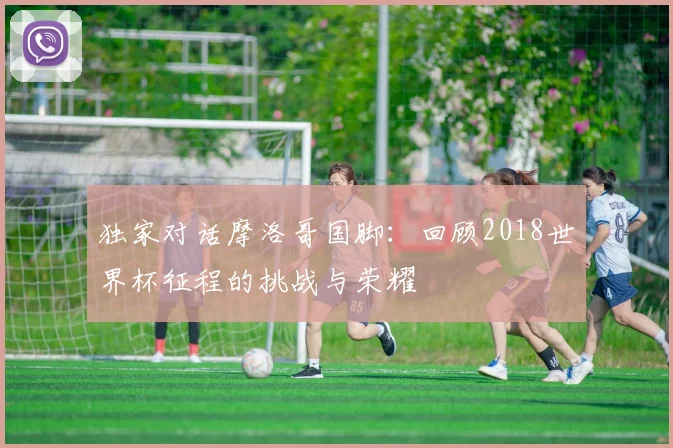 独家对话摩洛哥国脚：回顾2018世界杯征程的挑战与荣耀