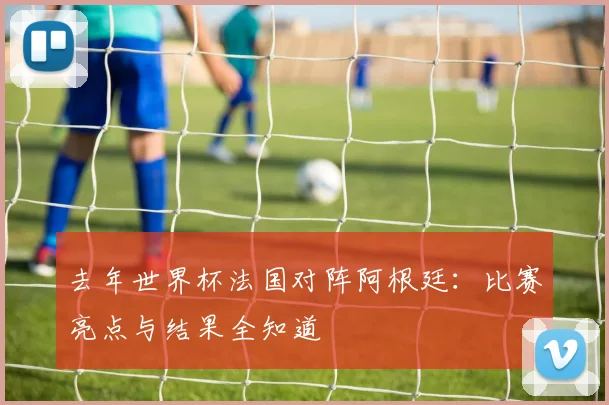 去年世界杯法国对阵阿根廷:比赛亮点与结果全知道