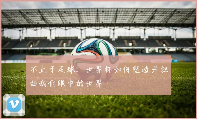 不止于足球:世界杯如何塑造并扭曲我们眼中的世界