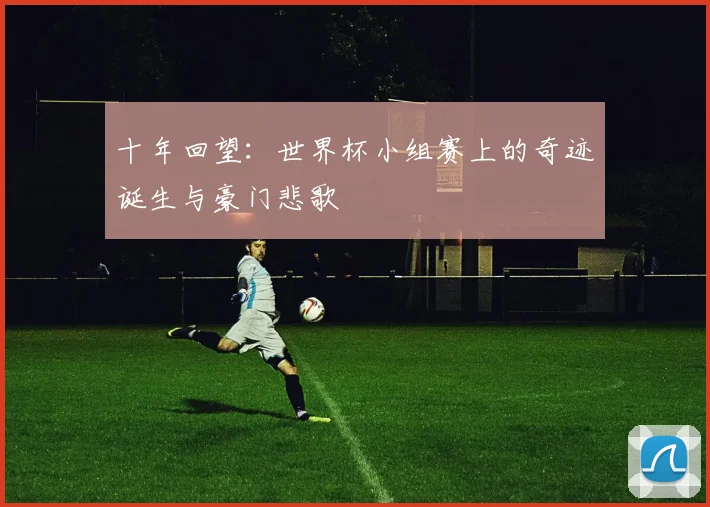 十年回望：世界杯小组赛上的奇迹诞生与豪门悲歌