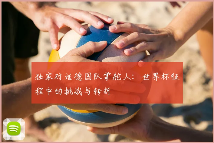 独家对话德国队掌舵人：世界杯征程中的挑战与转折