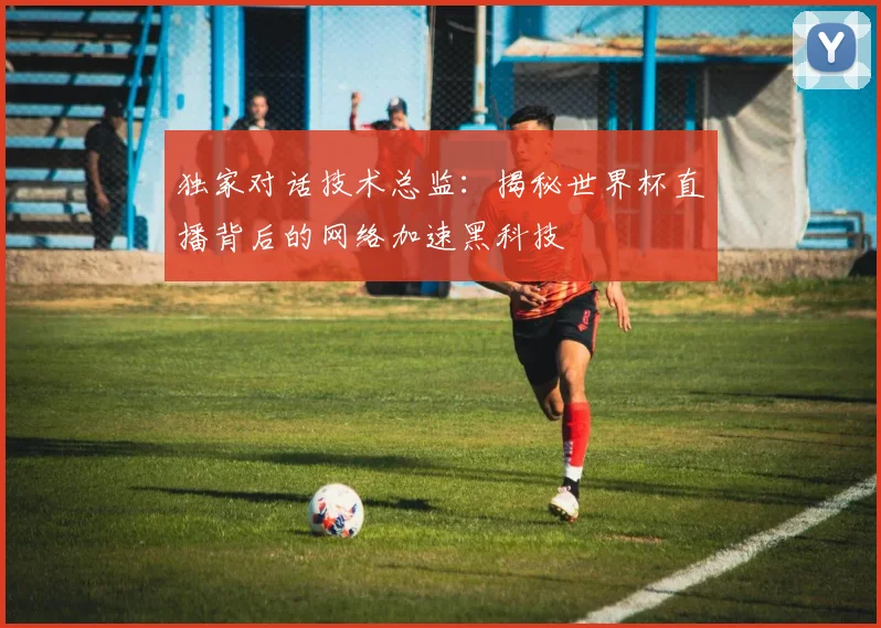 独家对话技术总监：揭秘世界杯直播背后的网络加速黑科技