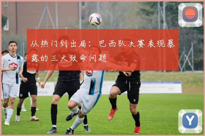 从热门到出局：巴西队决赛表现暴露的三大致命问题