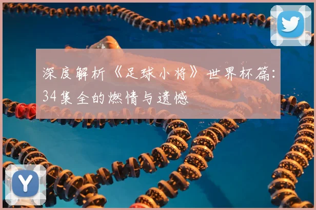 深度解析《足球小将》世界杯篇：34集全的燃情与遗憾