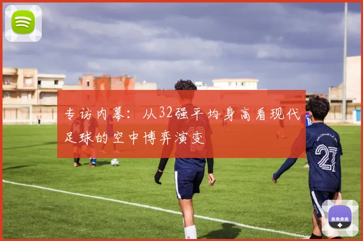 专访内幕:从32强平均身高看现代足球的空中博弈演变