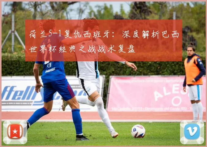 荷兰5-1复仇西班牙:深度解析巴西世界杯经典之战战术复盘