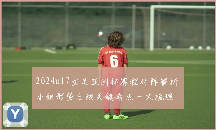 2024u17女足亚洲杯赛程对阵解析 小组形势出线关键看点一文梳理